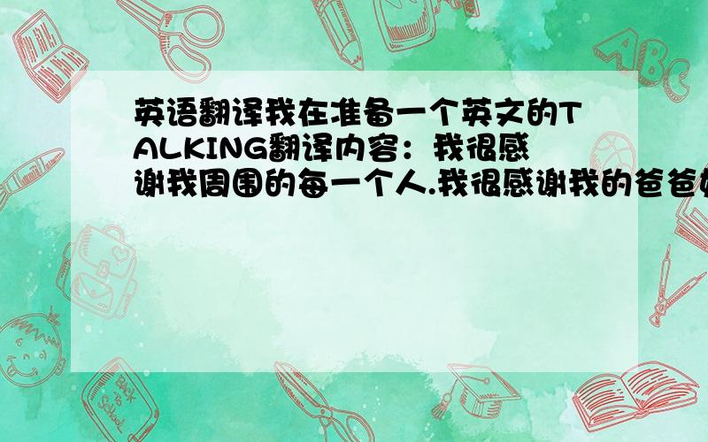 英语翻译我在准备一个英文的TALKING翻译内容：我很感谢我周围的每一个人.我很感谢我的爸爸妈妈,我很爱他们,是他们让我幸福得生活着.我也很感谢我的朋友,他们是我最需要的人.我愿意倾尽