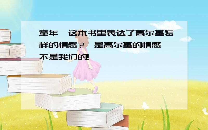 童年,这本书里表达了高尔基怎样的情感?,是高尔基的情感,不是我们的!