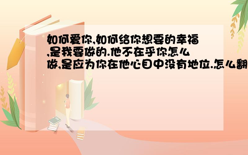 如何爱你,如何给你想要的幸福,是我要做的.他不在乎你怎么做,是应为你在他心目中没有地位.怎么翻译英