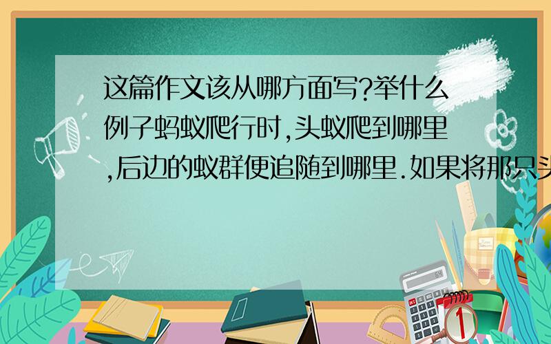 这篇作文该从哪方面写?举什么例子蚂蚁爬行时,头蚁爬到哪里,后边的蚁群便追随到哪里.如果将那只头蚁拿掉,蚁群便被第二只蚁带着,继续爬行.这只新的头蚁,走的路线是与前一只不同的.如果