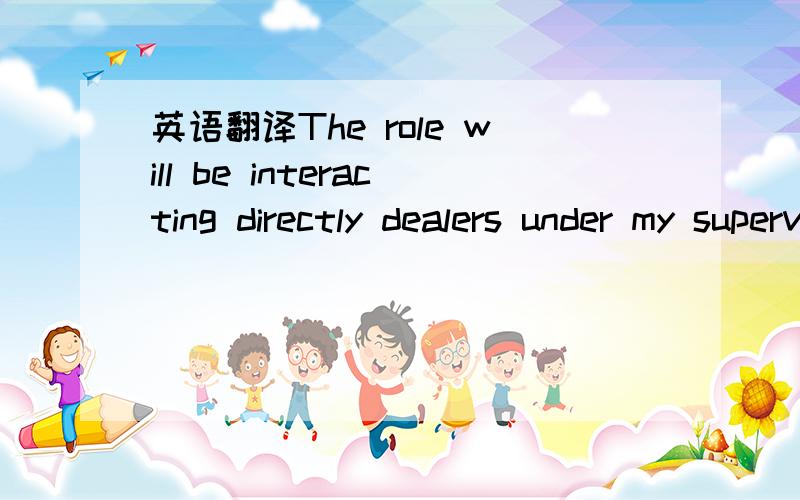 英语翻译The role will be interacting directly dealers under my supervison and direction on a day to day business.