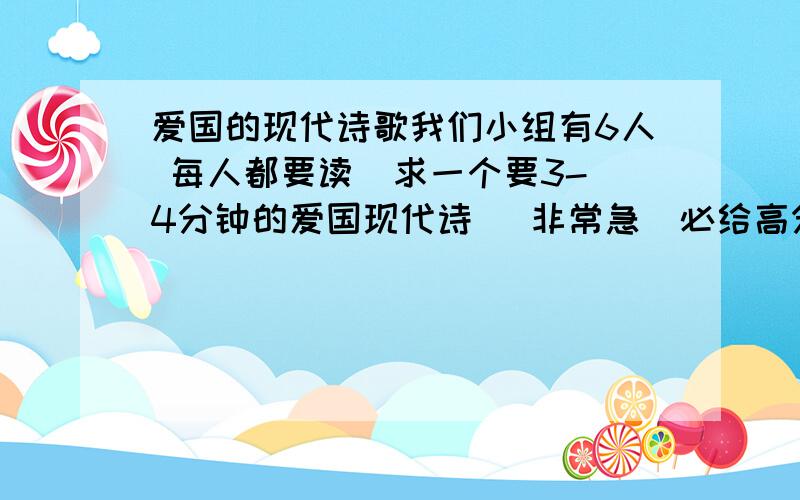 爱国的现代诗歌我们小组有6人 每人都要读  求一个要3-4分钟的爱国现代诗   非常急  必给高分求一个要长到可以读3-4分钟的爱国现代诗  明天上午就要用 非常急 每人都要读一段  急啊  一定