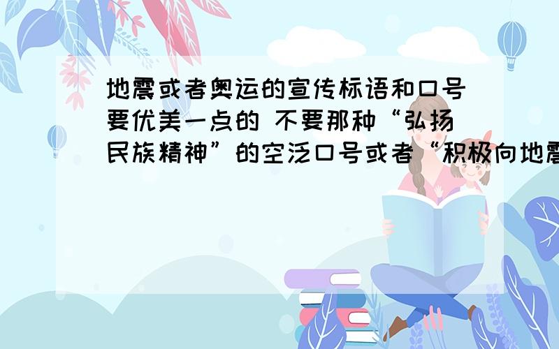 地震或者奥运的宣传标语和口号要优美一点的 不要那种“弘扬民族精神”的空泛口号或者“积极向地震灾区捐款”之类的大白话 可以是电视报纸等上面拟好的 谢谢大家了