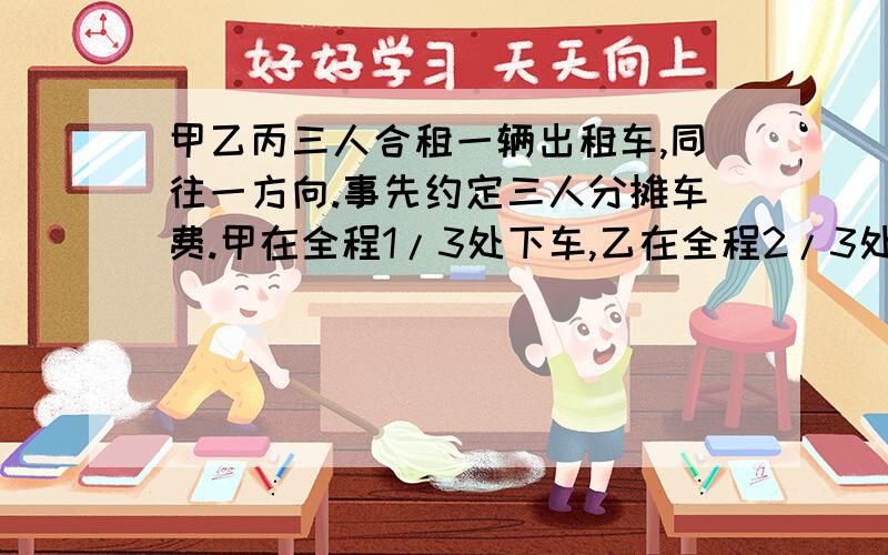 甲乙丙三人合租一辆出租车,同往一方向.事先约定三人分摊车费.甲在全程1/3处下车,乙在全程2/3处%C甲乙丙三人合租一辆出租车,同往一方向.事先约定三人分摊车费.甲在全程1/3处下车,乙在全程