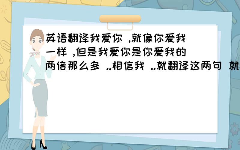 英语翻译我爱你 ,就像你爱我一样 ,但是我爱你是你爱我的两倍那么多 ..相信我 ..就翻译这两句 就行了