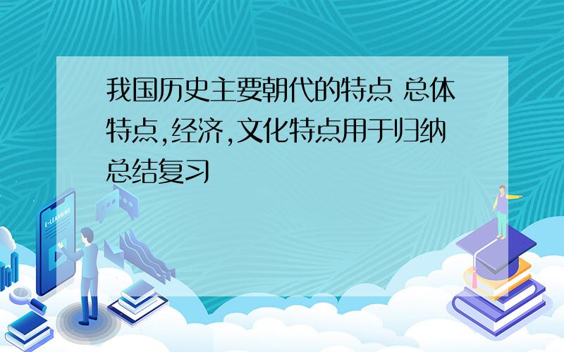 我国历史主要朝代的特点 总体特点,经济,文化特点用于归纳总结复习