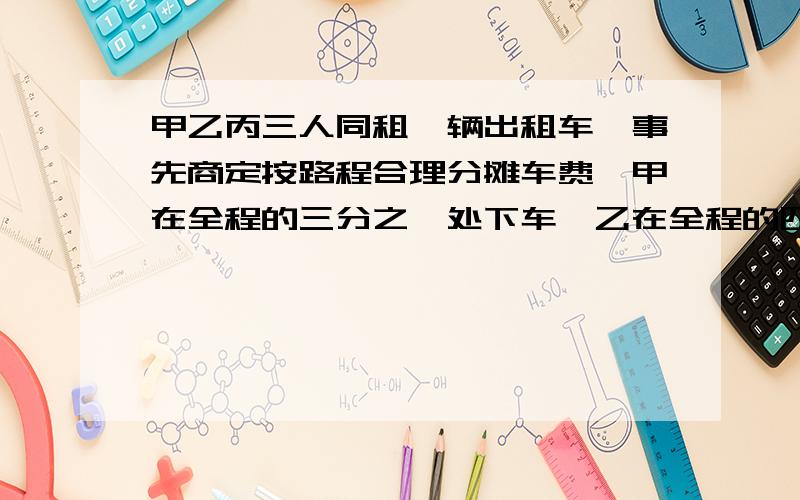 甲乙丙三人同租一辆出租车,事先商定按路程合理分摊车费,甲在全程的三分之一处下车,乙在全程的四分之三处下车,丙到终点共付车费100元.甲,乙应各付多少元?