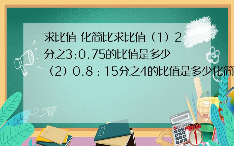 求比值 化简比求比值（1）2分之3:0.75的比值是多少（2）0.8：15分之4的比值是多少化简比（1）4分之1时：15分化简比（2）12:4分之3化简比