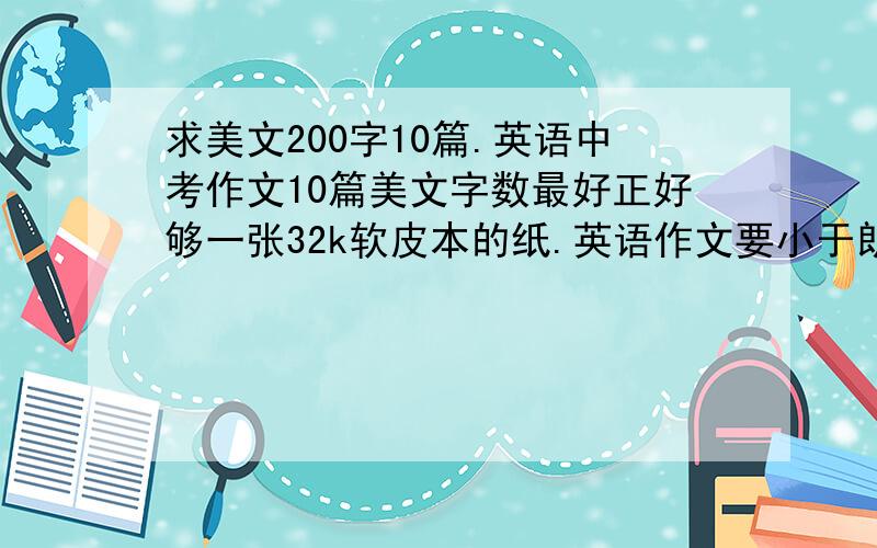 求美文200字10篇.英语中考作文10篇美文字数最好正好够一张32k软皮本的纸.英语作文要小于朗德英语本一页.答得好的加悬赏.