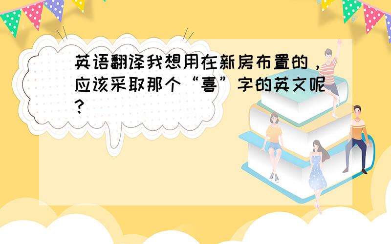 英语翻译我想用在新房布置的，应该采取那个“喜”字的英文呢？