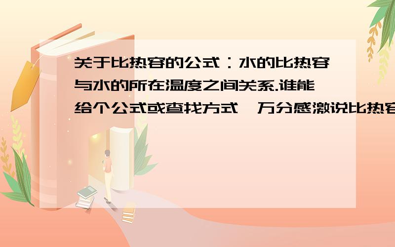 关于比热容的公式：水的比热容与水的所在温度之间关系.谁能给个公式或查找方式,万分感激说比热容是性质、和温度无关的,请离开勿留言再次说明：比热和温度是有关的！一克任何物质在