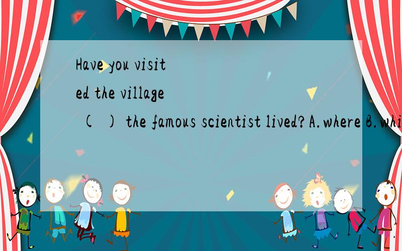 Have you visited the village ( ) the famous scientist lived?A.where B.which如果问句变成Have you visited the village ( ) the famous scientist lived in?空格中应填where还是which?为什么?还有The animals have some places to live in ,live