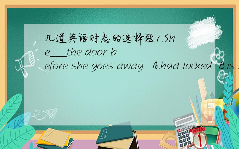 几道英语时态的选择题1.She___the door before she goes away.  A.had locked  B.is locking  C.has locked  D.was locking2.--Come on,Peter,I want to show you something.  --Oh,how nice of you,I___you___to bring me a gift.  A.never think,are going