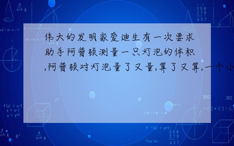 伟大的发明家爱迪生有一次要求助手阿普顿测量一只灯泡的体积,阿普顿对灯泡量了又量,算了又算,一个小时过去了,他满头大汗,仍是“只算好了一半”.爱迪生附耳告诉他：“把这些水倒进量