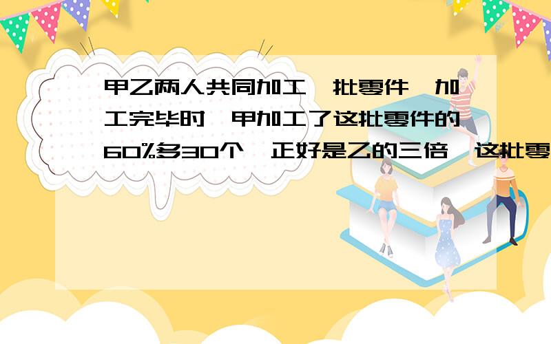 甲乙两人共同加工一批零件,加工完毕时,甲加工了这批零件的60%多30个,正好是乙的三倍,这批零件有多少个?