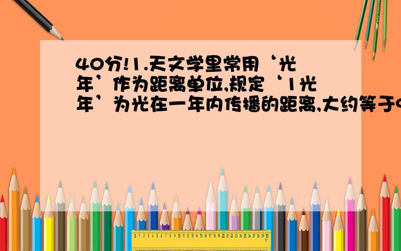 40分!1.天文学里常用‘光年’作为距离单位,规定‘1光年’为光在一年内传播的距离,大约等于94 600亿km,用科学计数法可表示为【 】km.2.一粒纽扣电池可以污染600 6000 l水,100万粒这种电池能够污