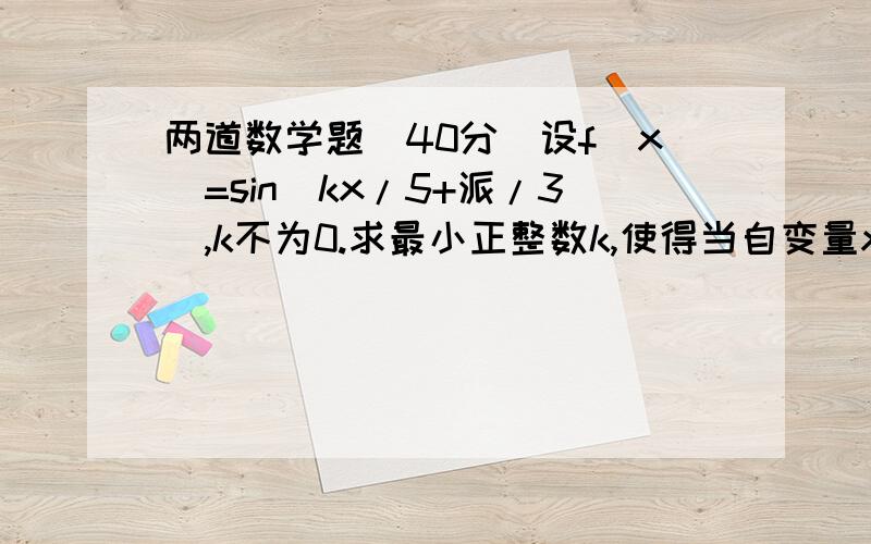 两道数学题（40分）设f（x）=sin（kx/5+派/3）,k不为0.求最小正整数k,使得当自变量x在任意两整数间（包括整数本身）,至少含有1个周期,求k的取值范围已知定义在R上的偶函数f(x)满足f(x)=f(2-x),求