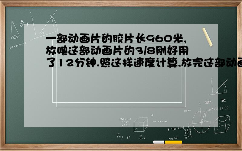 一部动画片的胶片长960米,放映这部动画片的3/8刚好用了12分钟.照这样速度计算,放完这部动画片还需要用多少分钟?