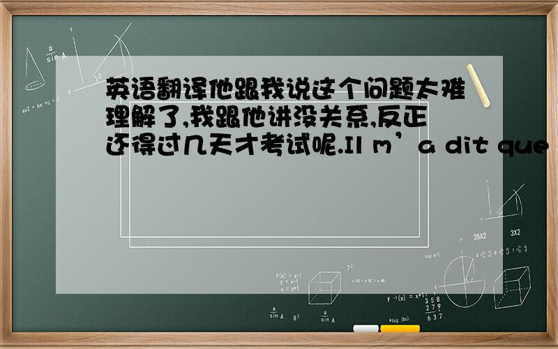 英语翻译他跟我说这个问题太难理解了,我跟他讲没关系,反正还得过几天才考试呢.Il m’a dit que cette question était difficile à comprendre.Je lui ai dit que cela n’avait pas d’importance,et que de toute façon