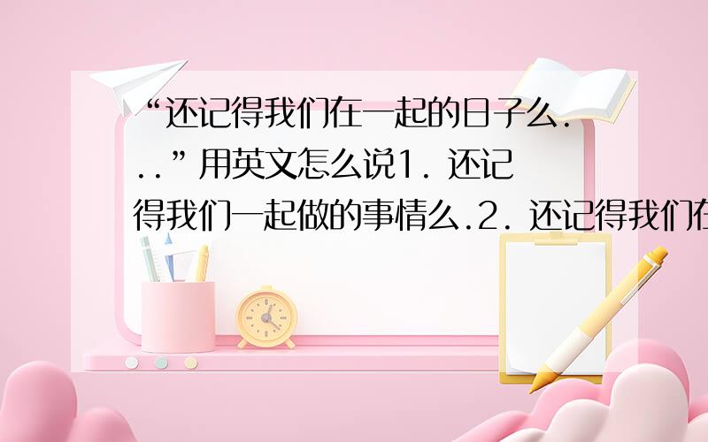 “还记得我们在一起的日子么...”用英文怎么说1. 还记得我们一起做的事情么.2. 还记得我们在一起的时光么.3. 还记得我们的约定么.这三句分别用英语怎么翻译.请尽快给正确的答案.谢谢.