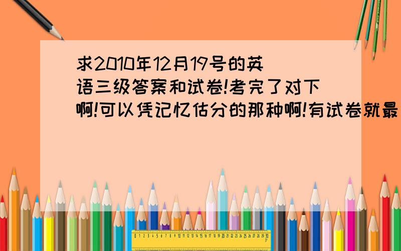 求2010年12月19号的英语三级答案和试卷!考完了对下啊!可以凭记忆估分的那种啊!有试卷就最好了!