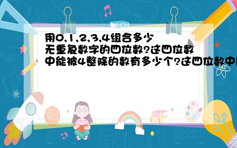 用0,1,2,3,4组合多少无重复数字的四位数?这四位数中能被4整除的数有多少个?这四位数中能被3整除的数有多用0,1,2,3,4组合多少无重复数字的四位数?　（2）这四位数中能被4整除的数有多少个?