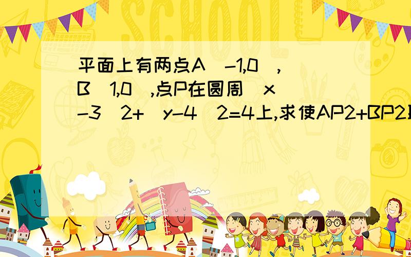 平面上有两点A(-1,0),B(1,0),点P在圆周(x-3)2+(y-4)2=4上,求使AP2+BP2取最小值时P的坐标就在导出式子,求最小值时不会,麻烦详细说一下最小值怎么求?涉及到求斜率什么的话,也麻烦说详细一些,谢谢