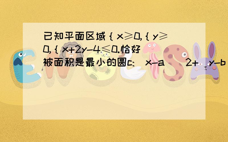 已知平面区域｛x≥0,｛y≥0,｛x+2y-4≤0.恰好被面积是最小的圆c:（x-a）^2+(y-b)^2=r^2及其内部覆盖已知平面区域｛x≥0,｛y≥0,｛x+2y-4≤0.恰好被面积是最小的圆c:（x-a）^2+(y-b)^2=r^2及其内部覆盖.则