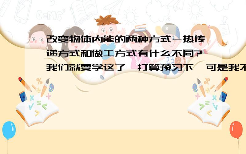 改变物体内能的两种方式－热传递方式和做工方式有什么不同?我们就要学这了,打算预习下,可是我不懂这个问题,看书看的懵懵懂懂的,头疼S了,谁来帮帮耦啊?我们就要学这了,打算预习下,可是