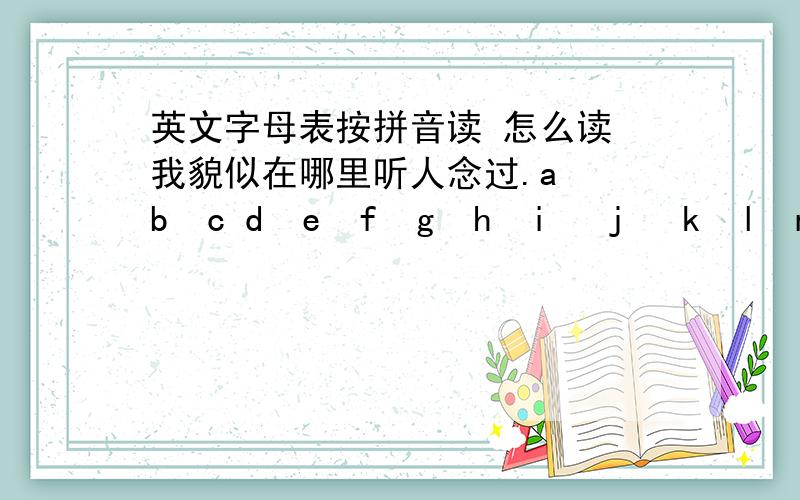 英文字母表按拼音读 怎么读 我貌似在哪里听人念过.a  b  c d  e  f  g  h  i   j   k  l  m n  o  p q   r  s  t   u v  w   x  y  z啊波色德额佛哥 喝一机科勒摸呢 哦坡期 日死特 屋淤窝 西一资 主要是uvwxyz 把V