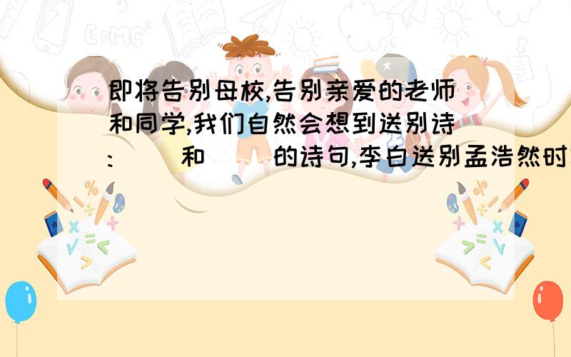 即将告别母校,告别亲爱的老师和同学,我们自然会想到送别诗:( )和（ ）的诗句,李白送别孟浩然时写下的( )