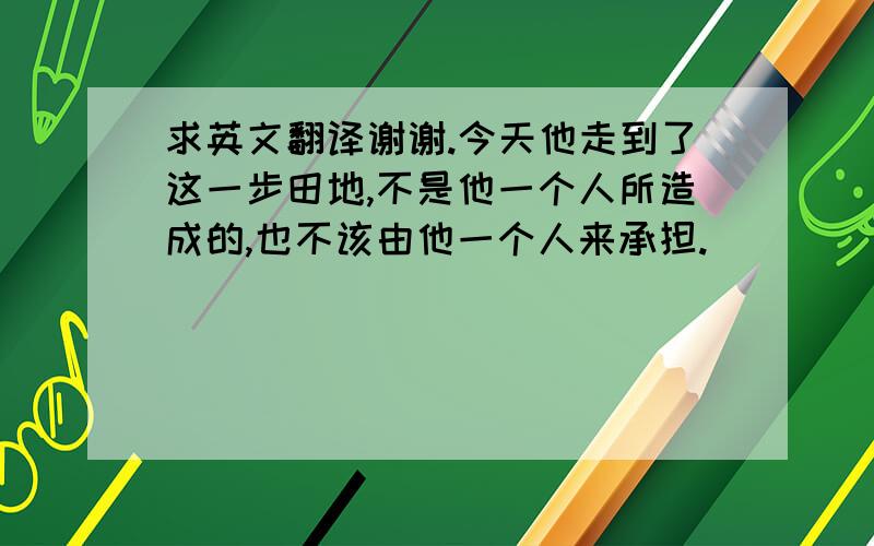 求英文翻译谢谢.今天他走到了这一步田地,不是他一个人所造成的,也不该由他一个人来承担.