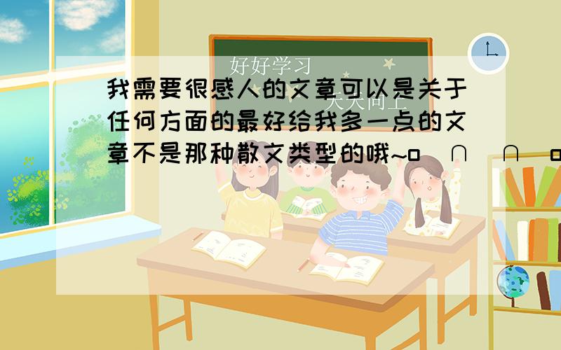 我需要很感人的文章可以是关于任何方面的最好给我多一点的文章不是那种散文类型的哦~o(∩_∩)o...哈哈