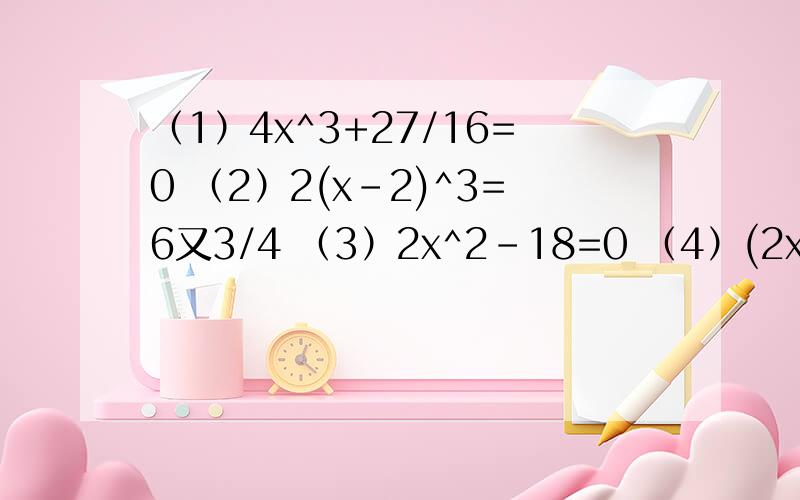 （1）4x^3+27/16=0 （2）2(x-2)^3=6又3/4 （3）2x^2-18=0 （4）(2x-1)^2=√81我没分了