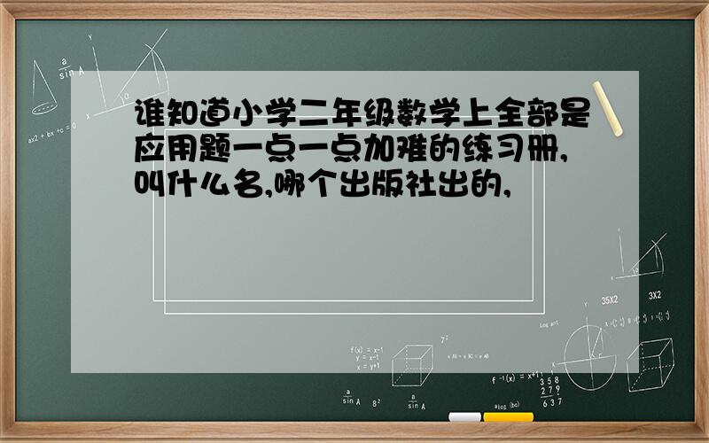 谁知道小学二年级数学上全部是应用题一点一点加难的练习册,叫什么名,哪个出版社出的,