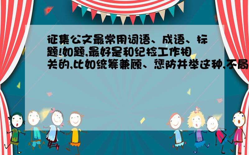 征集公文最常用词语、成语、标题!如题,最好是和纪检工作相关的,比如统筹兼顾、惩防并举这种,不局限于四字词语,集思广益.