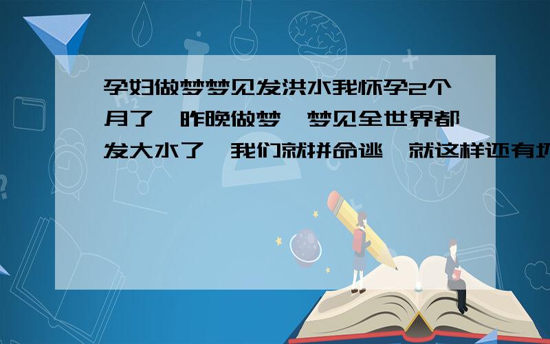 孕妇做梦梦见发洪水我怀孕2个月了,昨晚做梦,梦见全世界都发大水了,我们就拼命逃,就这样还有坏人,我老公为了帮我挡坏人,我们都失散了,结果不知道怎么我就逃到火车上了,火车开到了一个