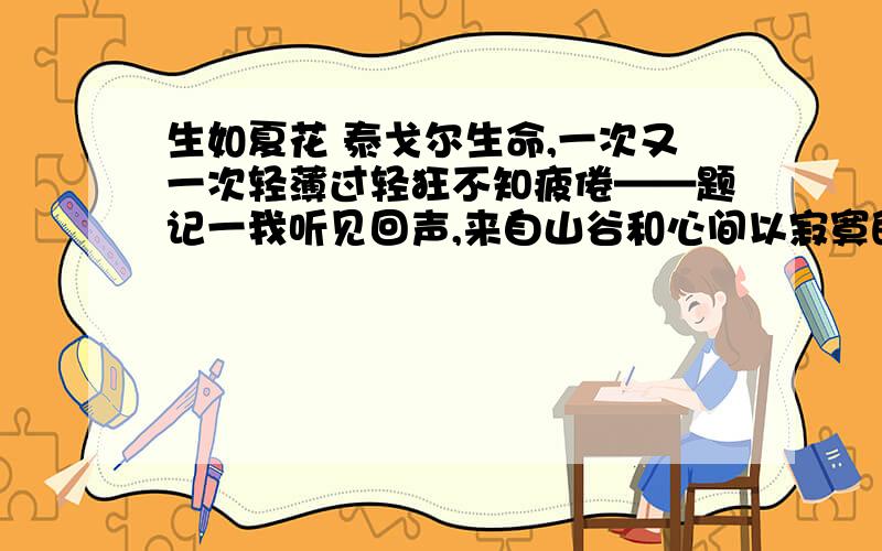 生如夏花 泰戈尔生命,一次又一次轻薄过轻狂不知疲倦——题记一我听见回声,来自山谷和心间以寂寞的镰刀收割空旷的灵魂不断地重复决绝,又重复幸福终有绿洲摇曳在沙漠我相信自己生来如