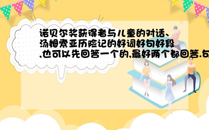 诺贝尔奖获得者与儿童的对话、汤姆索亚历险记的好词好句好段,也可以先回答一个的,最好两个都回答.句子短一些 ,大概20个字 .段的话就40个字就行了.词、句、段都30个,谢了 悬赏三十!