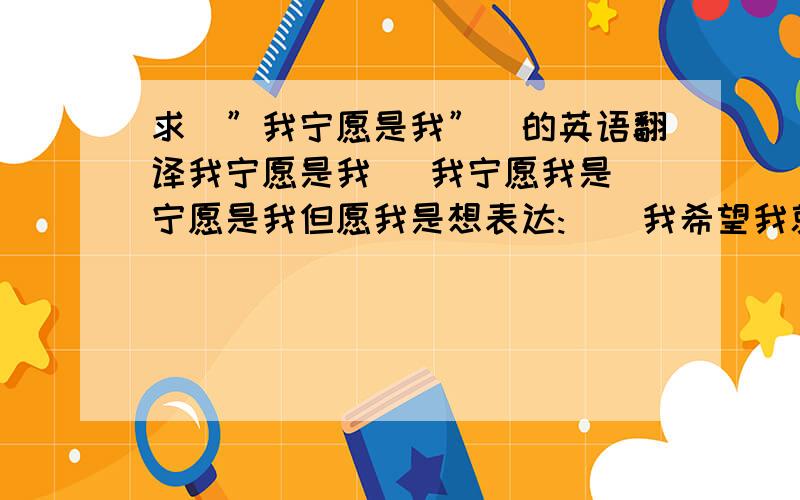 求／”我宁愿是我”＼的英语翻译我宁愿是我   我宁愿我是宁愿是我但愿我是想表达:    我希望我就是、我能够是(充当)那个（那种）人   --------{主观上很想实现}