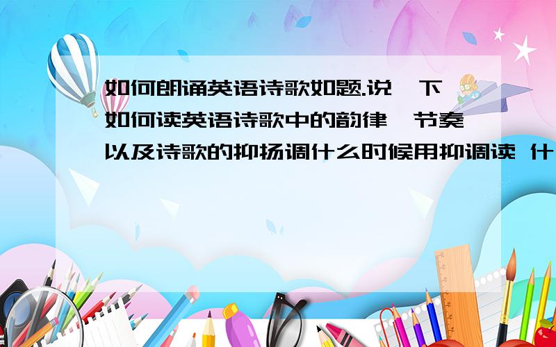 如何朗诵英语诗歌如题.说一下如何读英语诗歌中的韵律、节奏以及诗歌的抑扬调什么时候用抑调读 什么时候用扬调读最好具体一点