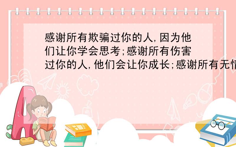 感谢所有欺骗过你的人,因为他们让你学会思考;感谢所有伤害过你的人,他们会让你成长;感谢所有无情的人,他们会让你更坚强;感谢所有残酷的事实,他们让你更懂得如何去生存.