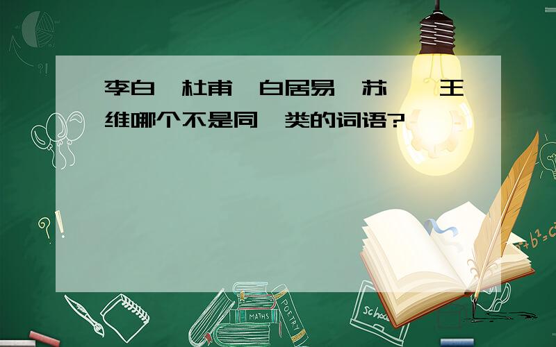 李白,杜甫,白居易,苏轼,王维哪个不是同一类的词语?