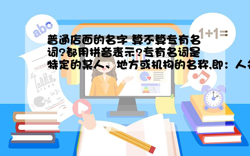 普通店面的名字 算不算专有名词?都用拼音表示?专有名词是特定的某人、地方或机构的名称,即：人名,地名,国家名,单位名,组织名,等等.如果是,普通店面的名字 被归为上面的哪一类?用拼音表