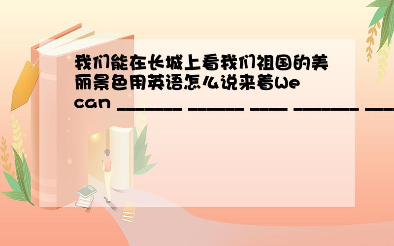 我们能在长城上看我们祖国的美丽景色用英语怎么说来着We can _______ ______ ____ _______ _____our country on the Great Wall