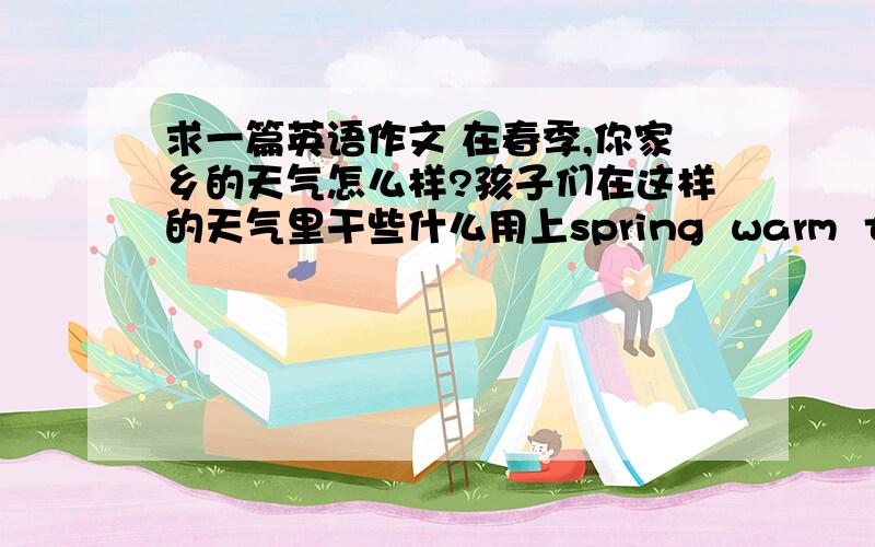 求一篇英语作文 在春季,你家乡的天气怎么样?孩子们在这样的天气里干些什么用上spring  warm  turn green  park  play  fly kites