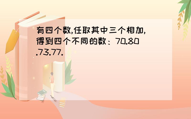 有四个数,任取其中三个相加,得到四个不同的数：70.80.73.77.