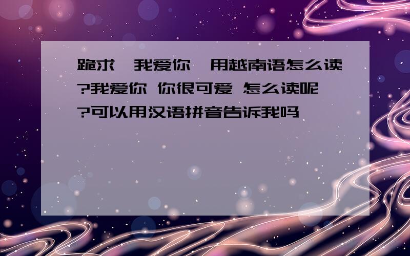 跪求【我爱你】用越南语怎么读?我爱你 你很可爱 怎么读呢?可以用汉语拼音告诉我吗