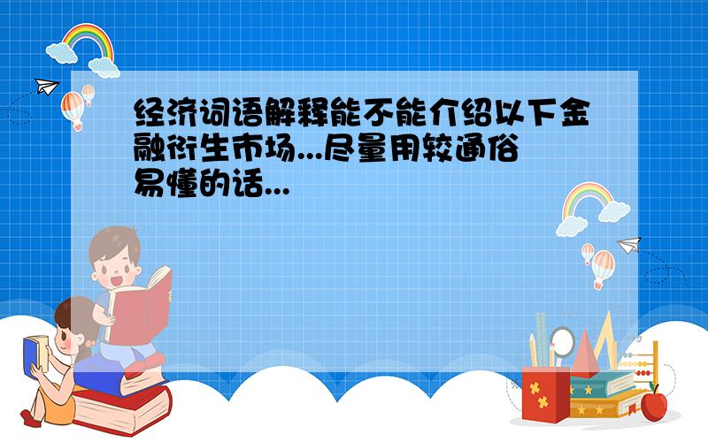 经济词语解释能不能介绍以下金融衍生市场...尽量用较通俗易懂的话...