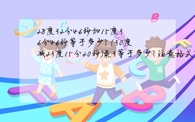 28度32分46秒加15度36分46秒等于多少?（30度减23度15分20秒）乘3等于多少?注意格式第1题中打错了前面1个是46秒后面是48秒